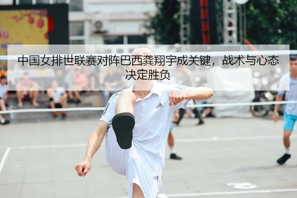 中国女排世联赛对阵巴西龚翔宇成关键，战术与心态决定胜负